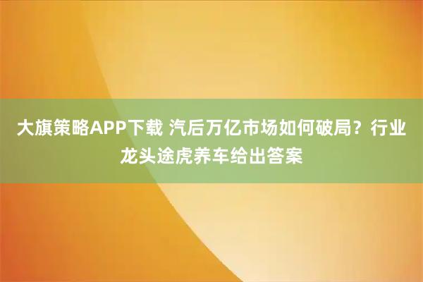 大旗策略APP下载 汽后万亿市场如何破局？行业龙头途虎养车给出答案