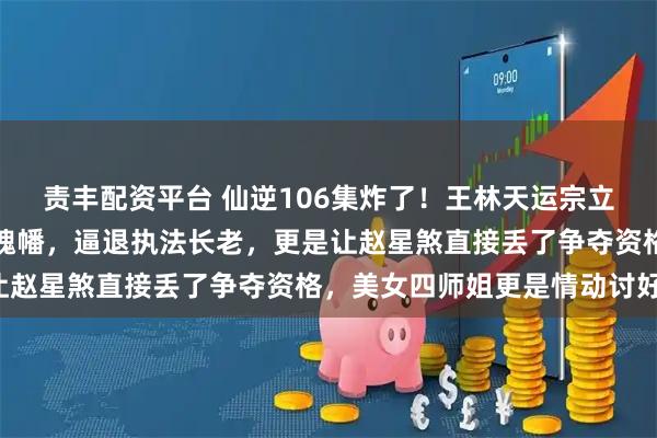 责丰配资平台 仙逆106集炸了！王林天运宗立威，徒手捏爆周晚喂尊魂幡，逼退执法长老，更是让赵星煞直接丢了争夺资格，美女四师姐更是情动讨好！