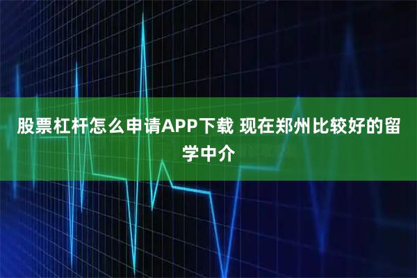 股票杠杆怎么申请APP下载 现在郑州比较好的留学中介