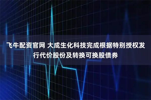 飞牛配资官网 大成生化科技完成根据特别授权发行代价股份及转换可换股债券