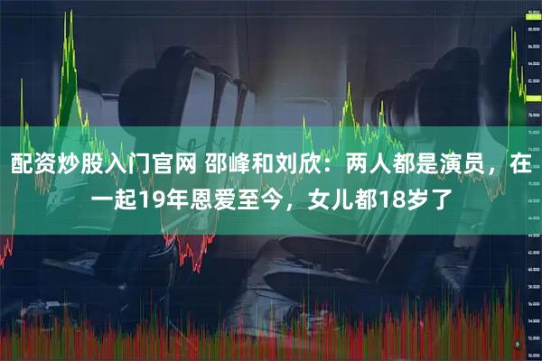 配资炒股入门官网 邵峰和刘欣：两人都是演员，在一起19年恩爱至今，女儿都18岁了