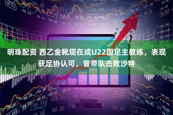 明珠配资 西乙金靴现在成U22国足主教练，表现获足协认可，曾带队击败沙特