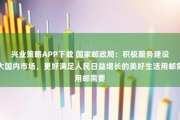 兴业策略APP下载 国家邮政局:积极服务建设强大国内市场,更好满足人民日益增长的美好生活用邮需要
