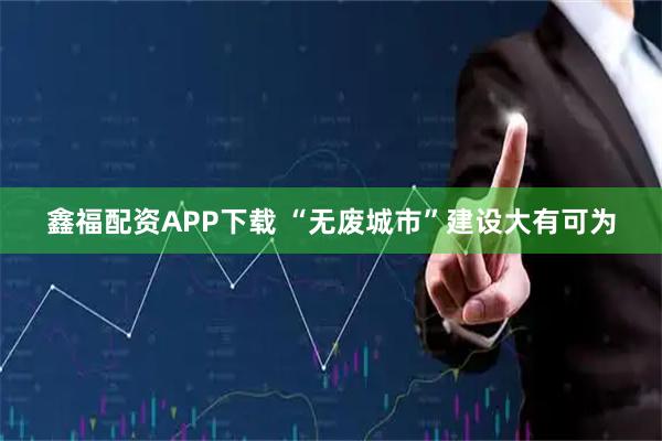 鑫福配资APP下载 “无废城市”建设大有可为