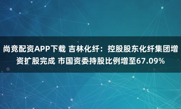 尚竞配资APP下载 吉林化纤：控股股东化纤集团增资扩股完成 市国资委持股比例增至67.09%