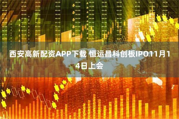 西安高新配资APP下载 恒运昌科创板IPO11月14日上会