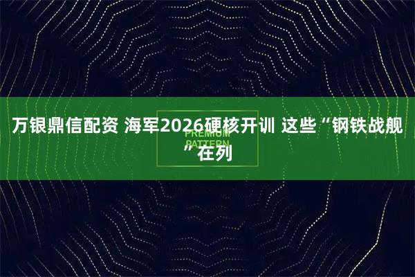 万银鼎信配资 海军2026硬核开训 这些“钢铁战舰”在列