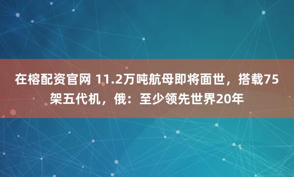 在榕配资官网 11.2万吨航母即将面世,搭载75架五代机,俄:至少领先世界20年