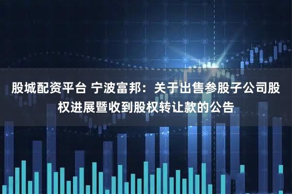 股城配资平台 宁波富邦：关于出售参股子公司股权进展暨收到股权转让款的公告