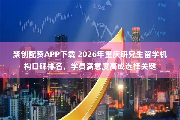 聚创配资APP下载 2026年重庆研究生留学机构口碑排名，学员满意度高成选择关键