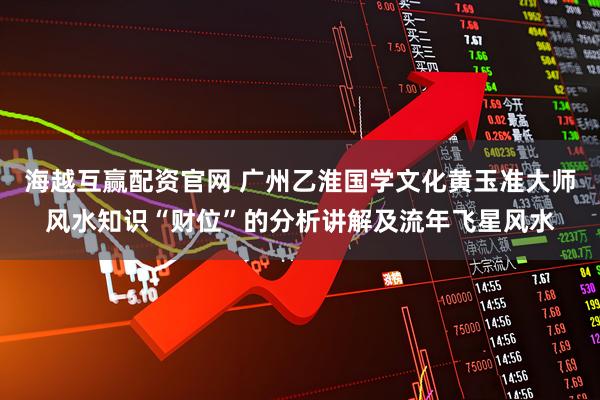 海越互赢配资官网 广州乙淮国学文化黄玉准大师风水知识“财位”的分析讲解及流年飞星风水