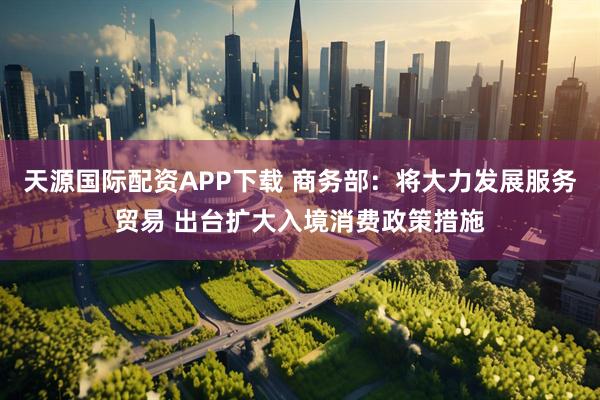 天源国际配资APP下载 商务部：将大力发展服务贸易 出台扩大入境消费政策措施