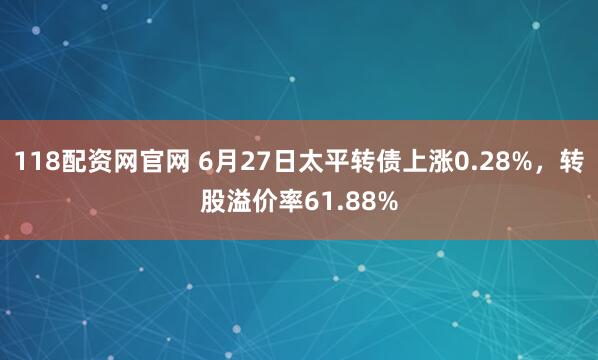 118配资网官网 6月27日太平转债上涨0.28%，转股溢价率61.88%