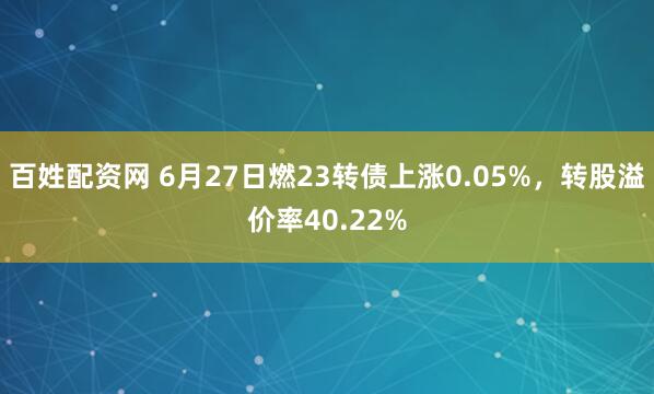 百姓配资网 6月27日燃23转债上涨0.05%，转股溢价率40.22%