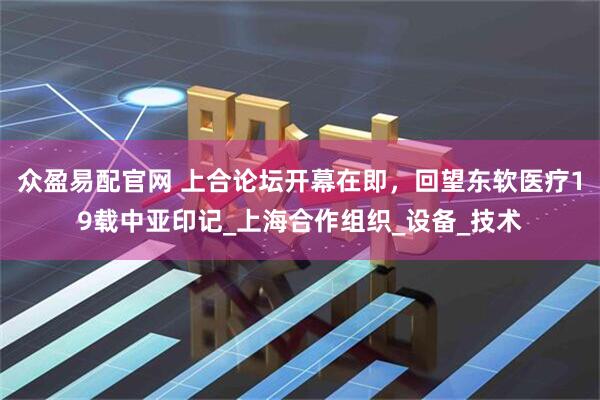 众盈易配官网 上合论坛开幕在即，回望东软医疗19载中亚印记_上海合作组织_设备_技术