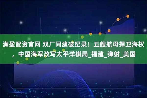 满盈配资官网 双厂同建破纪录！五艘航母捍卫海权，中国海军改写太平洋棋局_福建_弹射_美国