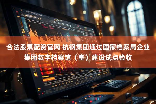 合法股票配资官网 杭钢集团通过国家档案局企业集团数字档案馆（室）建设试点验收