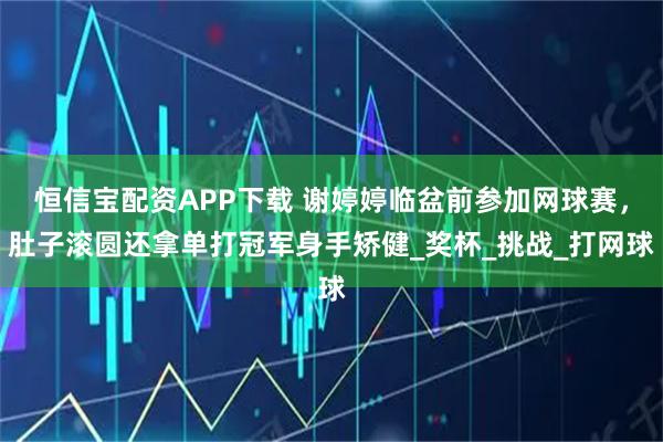 恒信宝配资APP下载 谢婷婷临盆前参加网球赛，肚子滚圆还拿单打冠军身手矫健_奖杯_挑战_打网球