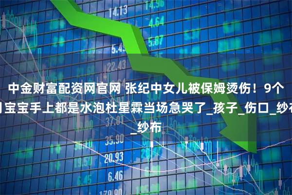 中金财富配资网官网 张纪中女儿被保姆烫伤！9个月宝宝手上都是水泡杜星霖当场急哭了_孩子_伤口_纱布