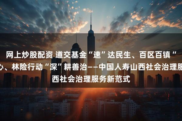 网上炒股配资 道交基金“速”达民生、百区百镇“暖”聚人心、林险行动“深”耕善治——中国人寿山西社会治理服务新范式
