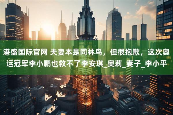 港盛国际官网 夫妻本是同林鸟，但很抱歉，这次奥运冠军李小鹏也救不了李安琪_奥莉_妻子_李小平