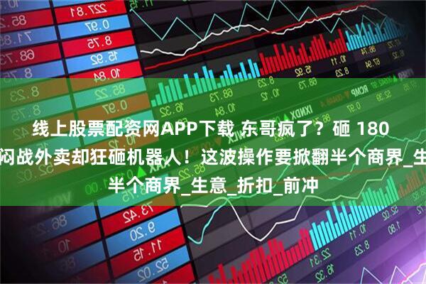 线上股票配资网APP下载 东哥疯了？砸 180 亿扫货欧洲，闷战外卖却狂砸机器人！这波操作要掀翻半个商界_生意_折扣_前冲