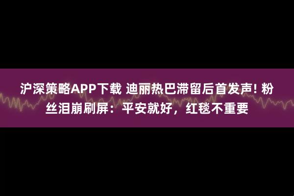 沪深策略APP下载 迪丽热巴滞留后首发声! 粉丝泪崩刷屏：平安就好，红毯不重要